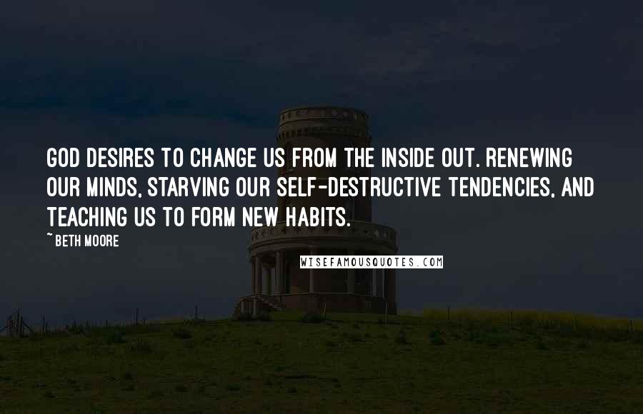 Beth Moore Quotes: God desires to change us from the inside out. Renewing our minds, starving our self-destructive tendencies, and teaching us to form new habits.