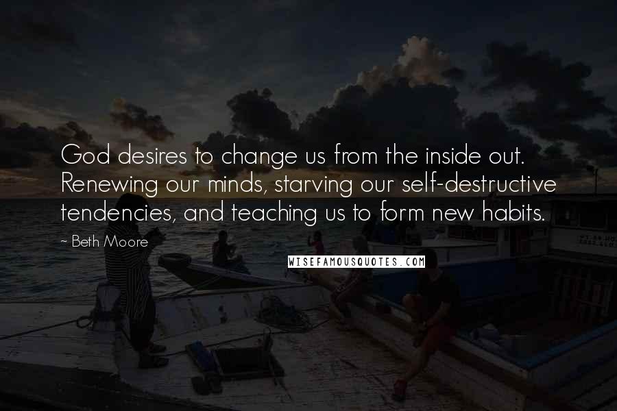 Beth Moore Quotes: God desires to change us from the inside out. Renewing our minds, starving our self-destructive tendencies, and teaching us to form new habits.
