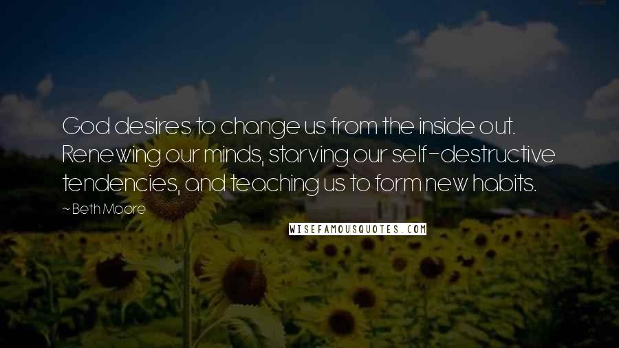 Beth Moore Quotes: God desires to change us from the inside out. Renewing our minds, starving our self-destructive tendencies, and teaching us to form new habits.