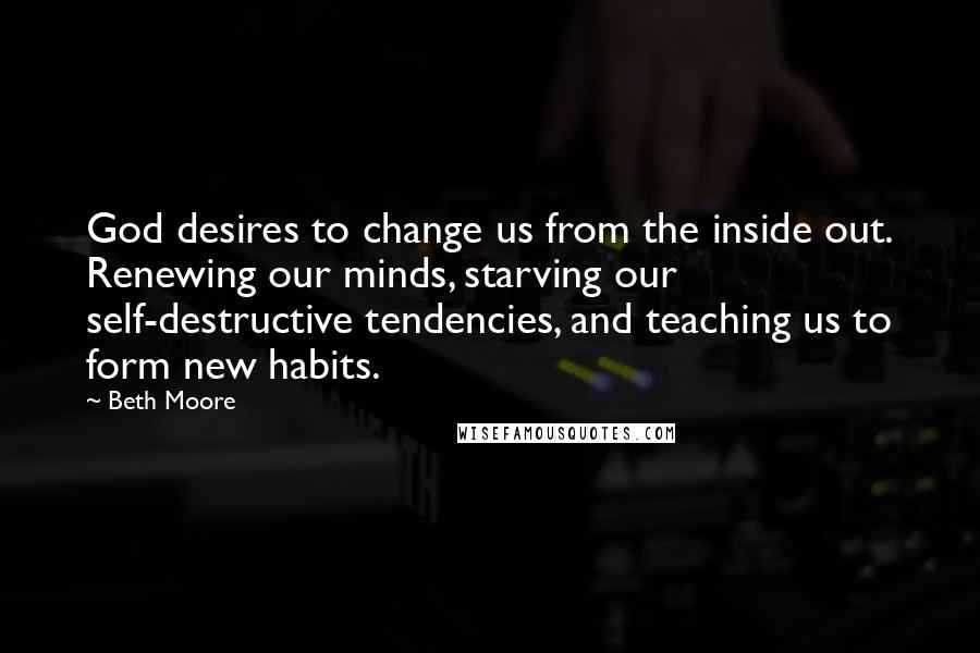 Beth Moore Quotes: God desires to change us from the inside out. Renewing our minds, starving our self-destructive tendencies, and teaching us to form new habits.