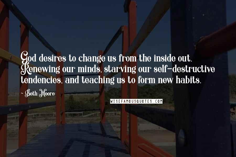 Beth Moore Quotes: God desires to change us from the inside out. Renewing our minds, starving our self-destructive tendencies, and teaching us to form new habits.