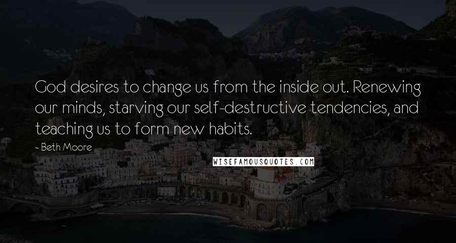 Beth Moore Quotes: God desires to change us from the inside out. Renewing our minds, starving our self-destructive tendencies, and teaching us to form new habits.