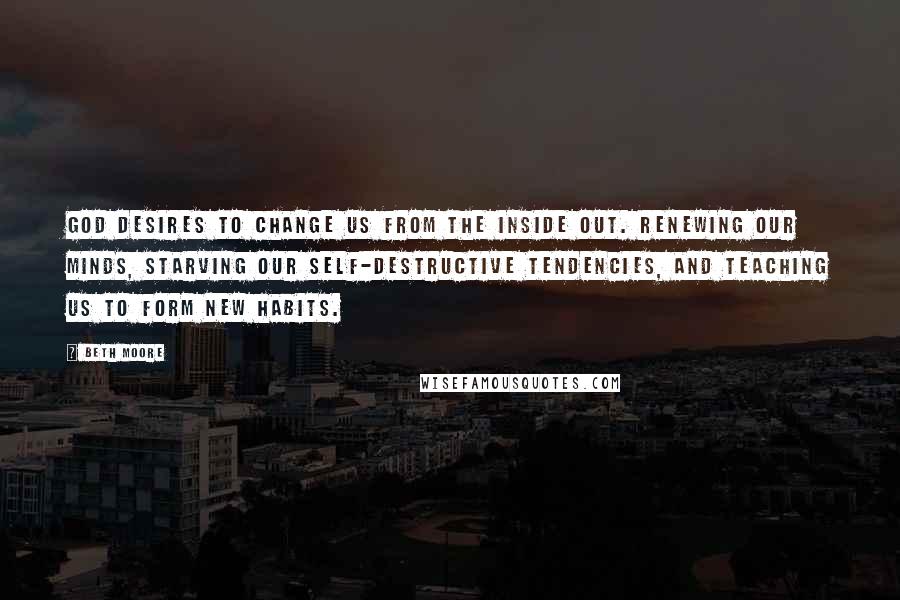 Beth Moore Quotes: God desires to change us from the inside out. Renewing our minds, starving our self-destructive tendencies, and teaching us to form new habits.