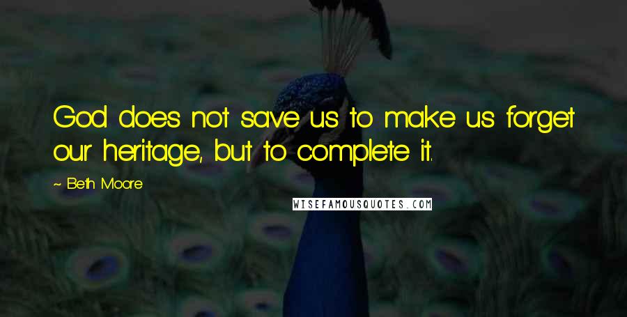 Beth Moore Quotes: God does not save us to make us forget our heritage, but to complete it.