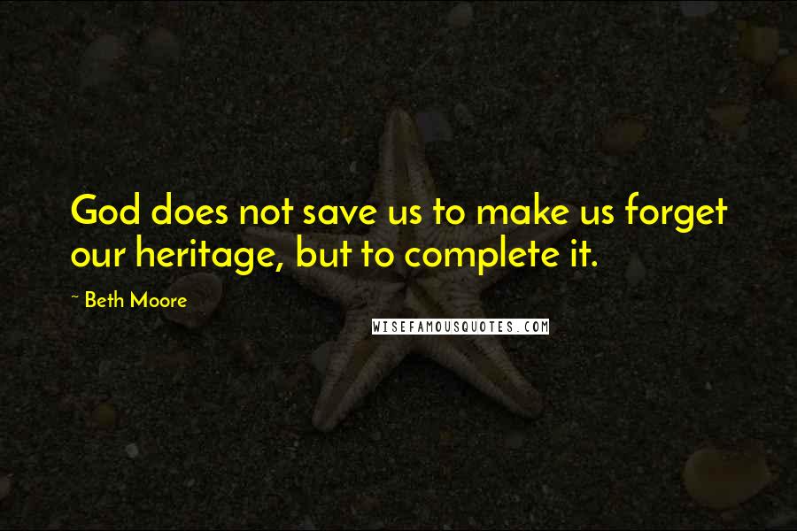 Beth Moore Quotes: God does not save us to make us forget our heritage, but to complete it.