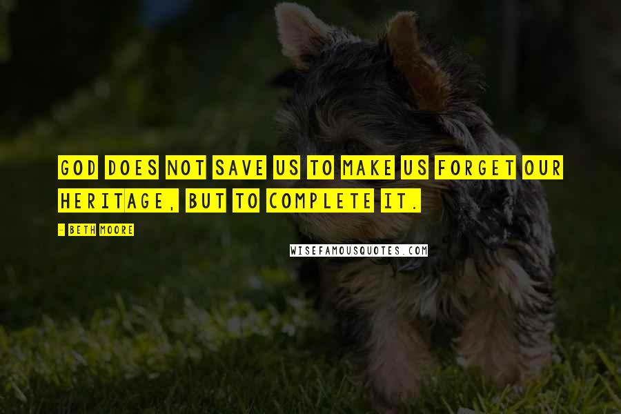Beth Moore Quotes: God does not save us to make us forget our heritage, but to complete it.