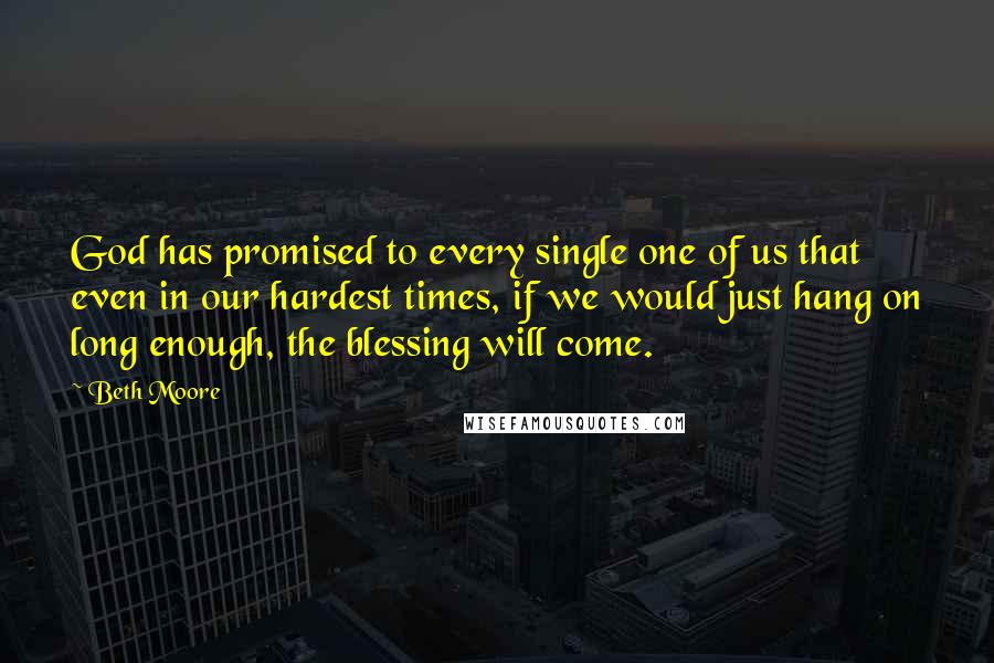 Beth Moore Quotes: God has promised to every single one of us that even in our hardest times, if we would just hang on long enough, the blessing will come.
