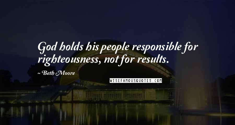 Beth Moore Quotes: God holds his people responsible for righteousness, not for results.