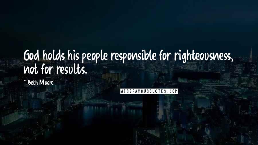 Beth Moore Quotes: God holds his people responsible for righteousness, not for results.