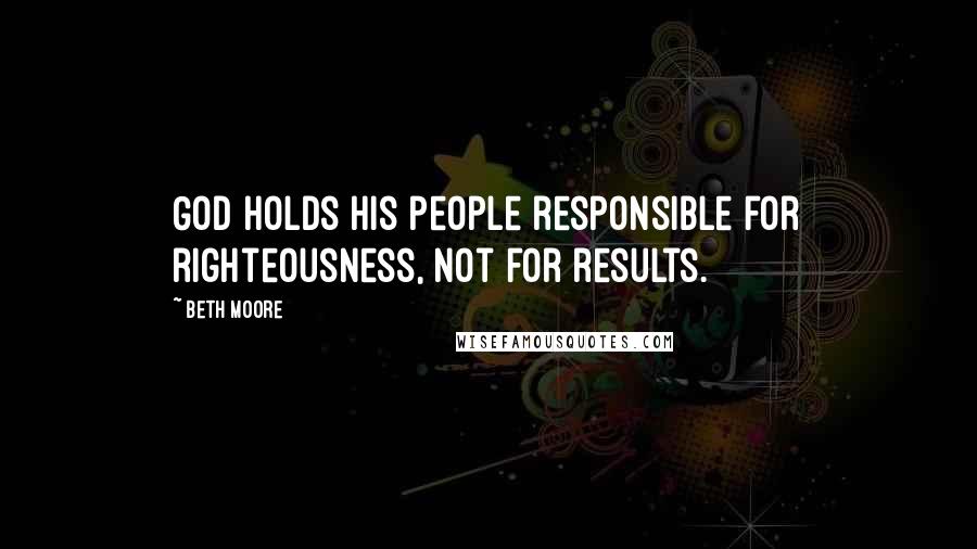 Beth Moore Quotes: God holds his people responsible for righteousness, not for results.