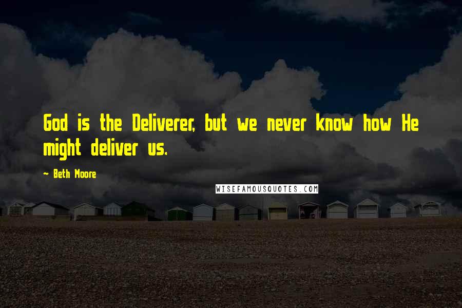 Beth Moore Quotes: God is the Deliverer, but we never know how He might deliver us.