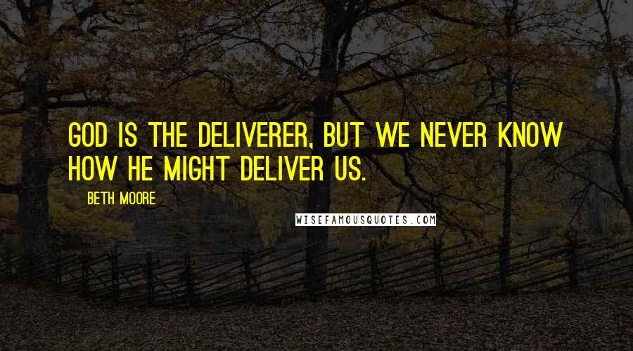 Beth Moore Quotes: God is the Deliverer, but we never know how He might deliver us.