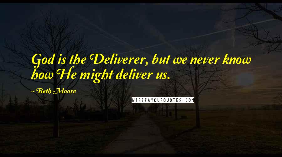 Beth Moore Quotes: God is the Deliverer, but we never know how He might deliver us.