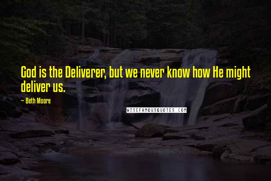 Beth Moore Quotes: God is the Deliverer, but we never know how He might deliver us.