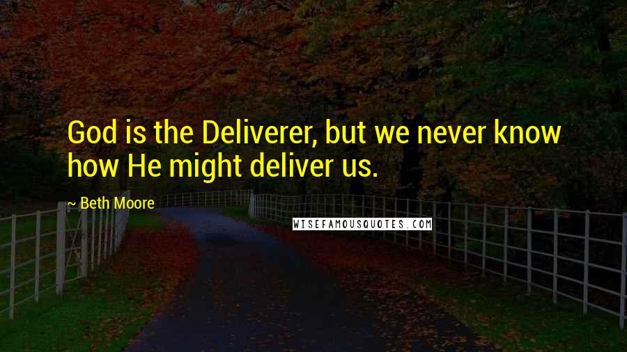 Beth Moore Quotes: God is the Deliverer, but we never know how He might deliver us.