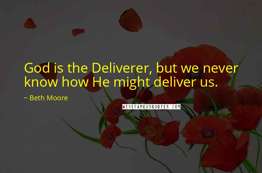 Beth Moore Quotes: God is the Deliverer, but we never know how He might deliver us.