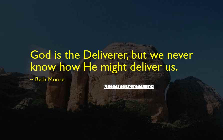 Beth Moore Quotes: God is the Deliverer, but we never know how He might deliver us.