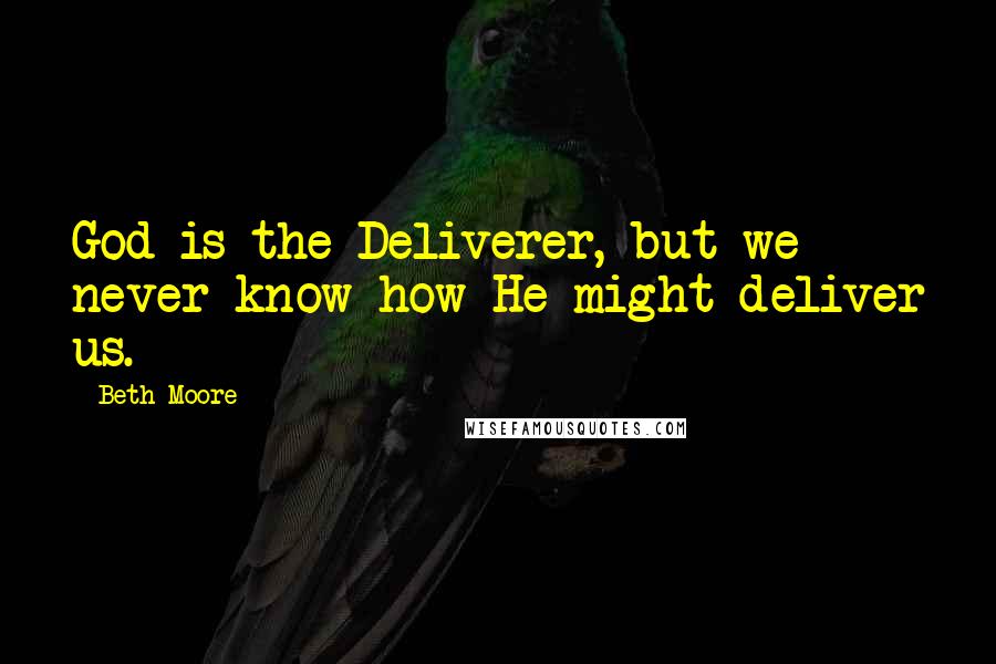 Beth Moore Quotes: God is the Deliverer, but we never know how He might deliver us.