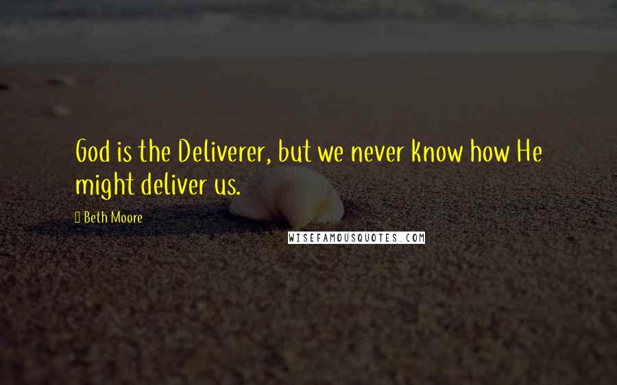 Beth Moore Quotes: God is the Deliverer, but we never know how He might deliver us.