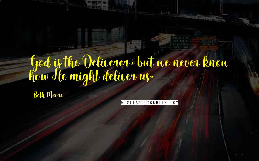 Beth Moore Quotes: God is the Deliverer, but we never know how He might deliver us.