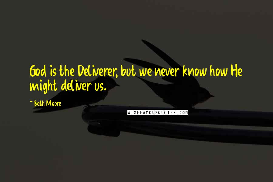 Beth Moore Quotes: God is the Deliverer, but we never know how He might deliver us.