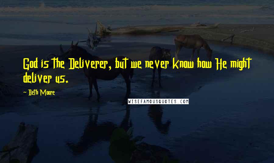 Beth Moore Quotes: God is the Deliverer, but we never know how He might deliver us.