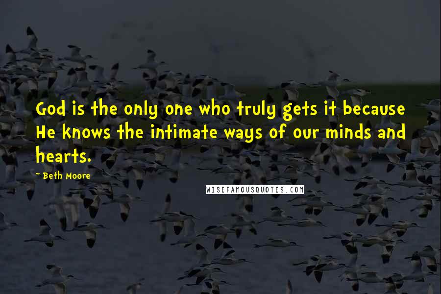 Beth Moore Quotes: God is the only one who truly gets it because He knows the intimate ways of our minds and hearts.