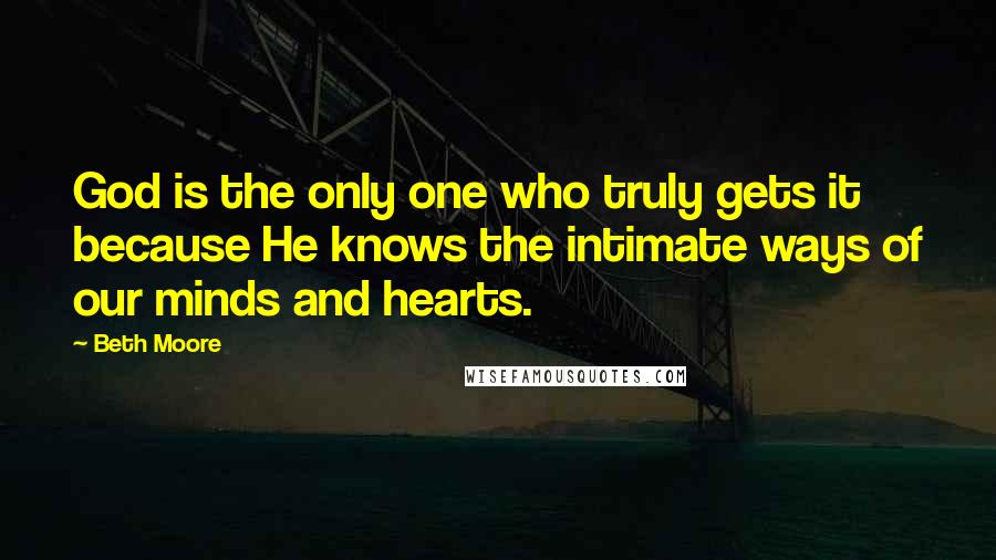 Beth Moore Quotes: God is the only one who truly gets it because He knows the intimate ways of our minds and hearts.