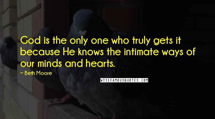 Beth Moore Quotes: God is the only one who truly gets it because He knows the intimate ways of our minds and hearts.