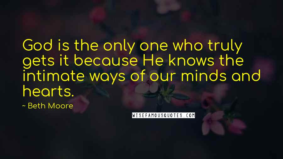 Beth Moore Quotes: God is the only one who truly gets it because He knows the intimate ways of our minds and hearts.