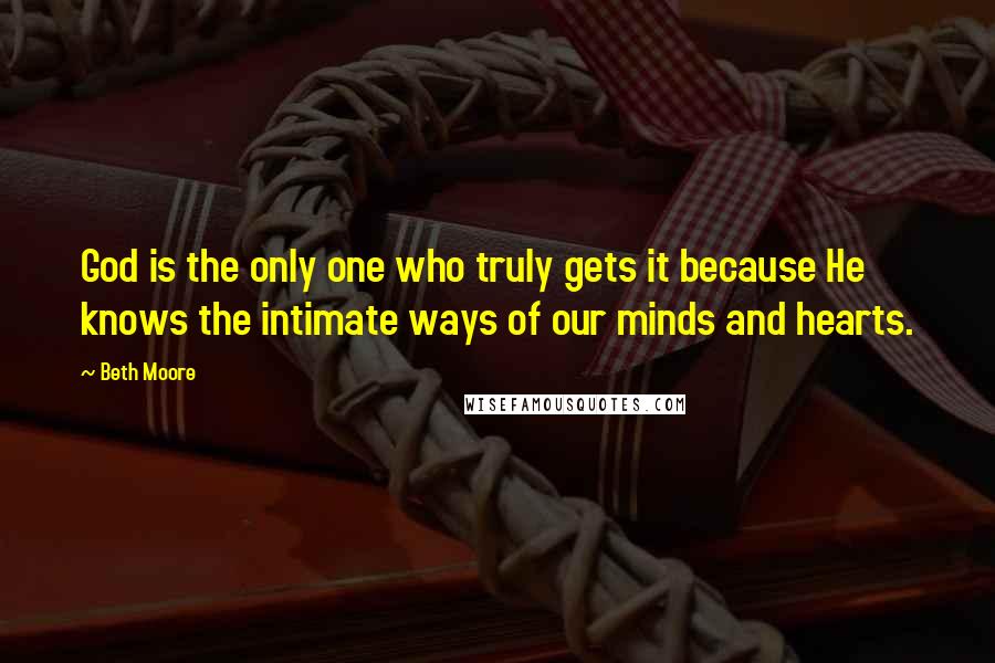 Beth Moore Quotes: God is the only one who truly gets it because He knows the intimate ways of our minds and hearts.