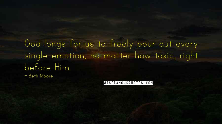 Beth Moore Quotes: God longs for us to freely pour out every single emotion, no matter how toxic, right before Him.