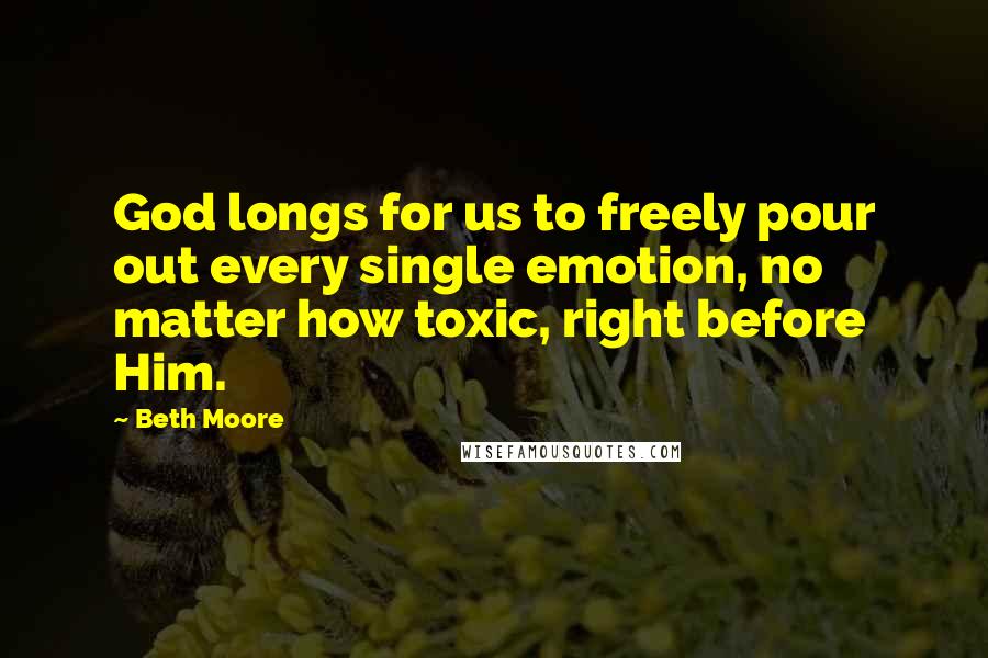 Beth Moore Quotes: God longs for us to freely pour out every single emotion, no matter how toxic, right before Him.