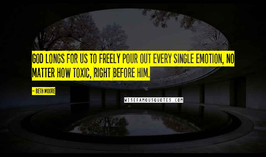 Beth Moore Quotes: God longs for us to freely pour out every single emotion, no matter how toxic, right before Him.