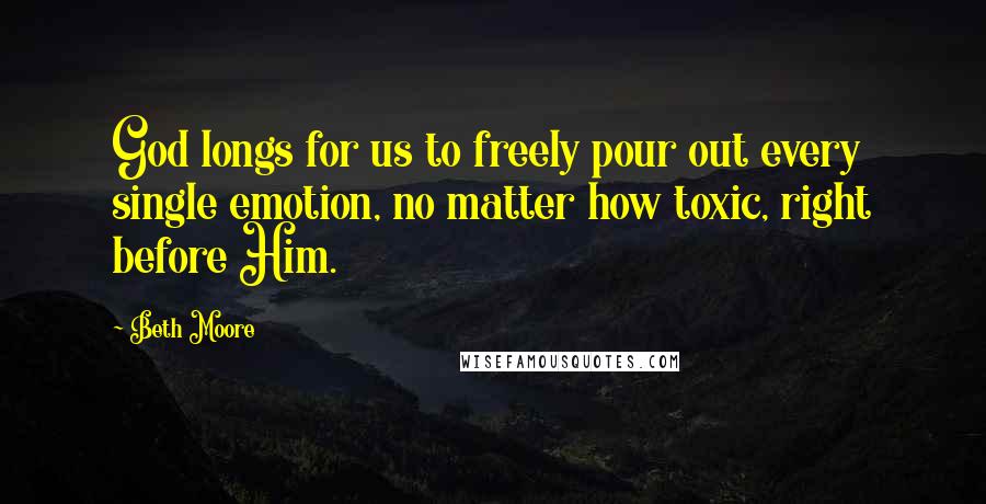 Beth Moore Quotes: God longs for us to freely pour out every single emotion, no matter how toxic, right before Him.