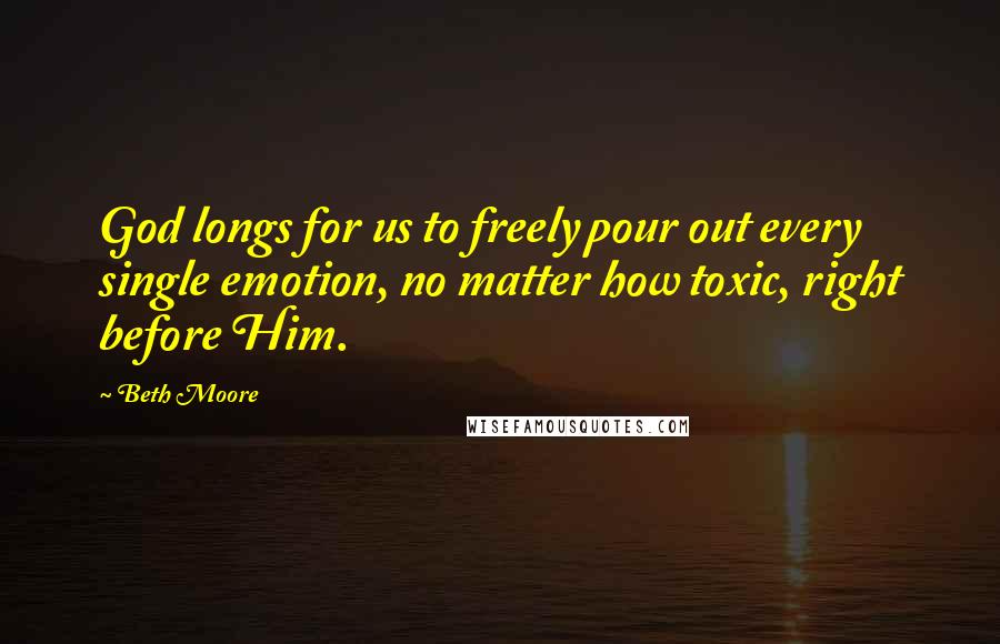 Beth Moore Quotes: God longs for us to freely pour out every single emotion, no matter how toxic, right before Him.