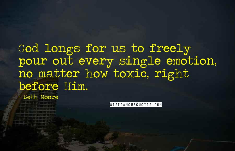 Beth Moore Quotes: God longs for us to freely pour out every single emotion, no matter how toxic, right before Him.