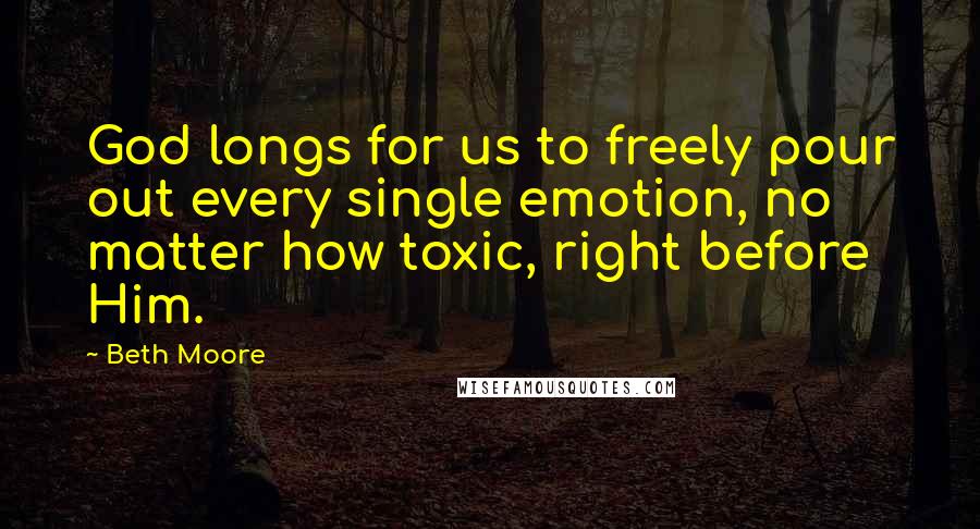 Beth Moore Quotes: God longs for us to freely pour out every single emotion, no matter how toxic, right before Him.