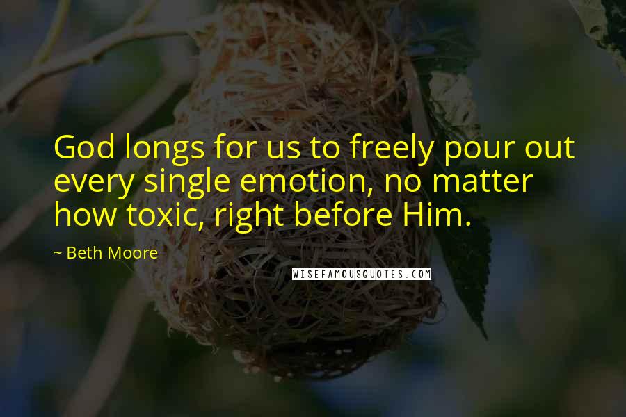 Beth Moore Quotes: God longs for us to freely pour out every single emotion, no matter how toxic, right before Him.