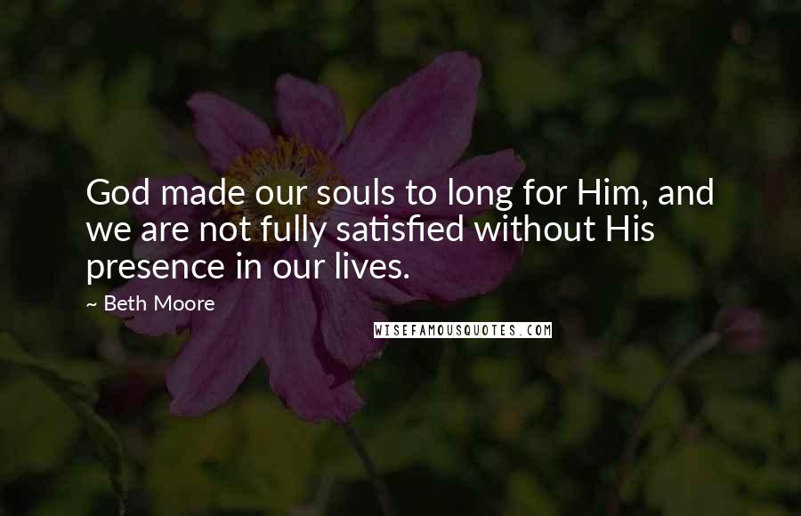 Beth Moore Quotes: God made our souls to long for Him, and we are not fully satisfied without His presence in our lives.