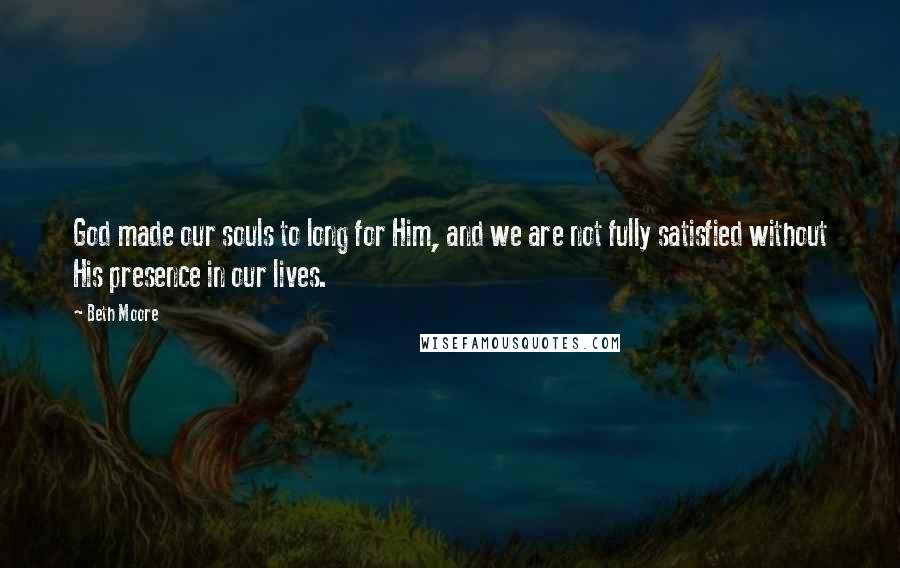 Beth Moore Quotes: God made our souls to long for Him, and we are not fully satisfied without His presence in our lives.