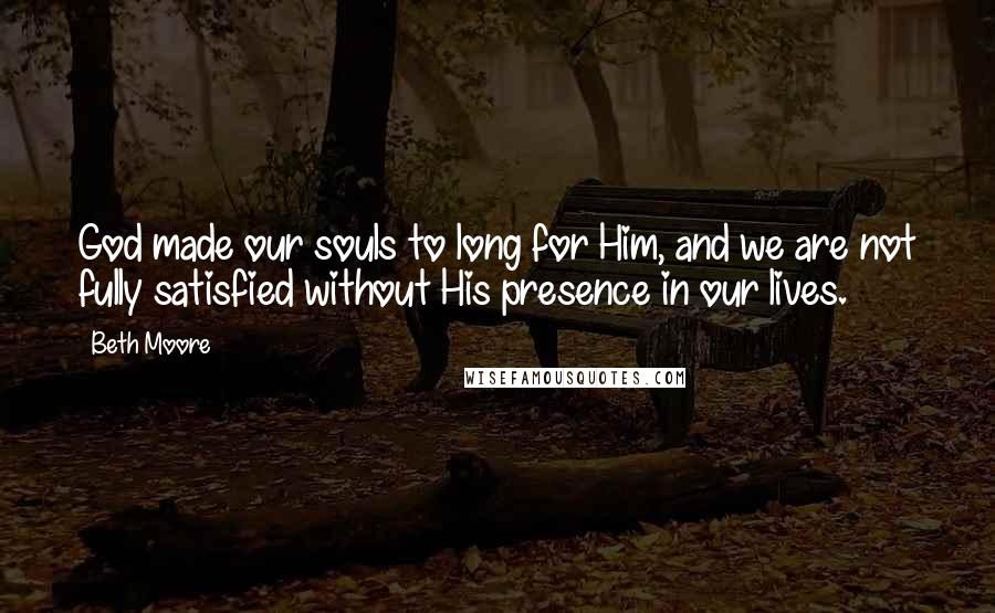 Beth Moore Quotes: God made our souls to long for Him, and we are not fully satisfied without His presence in our lives.