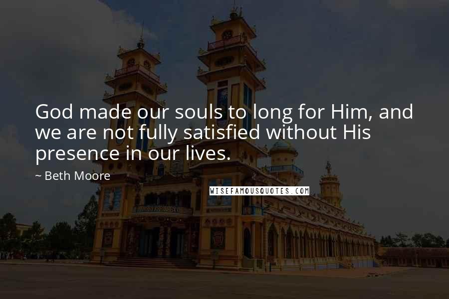 Beth Moore Quotes: God made our souls to long for Him, and we are not fully satisfied without His presence in our lives.