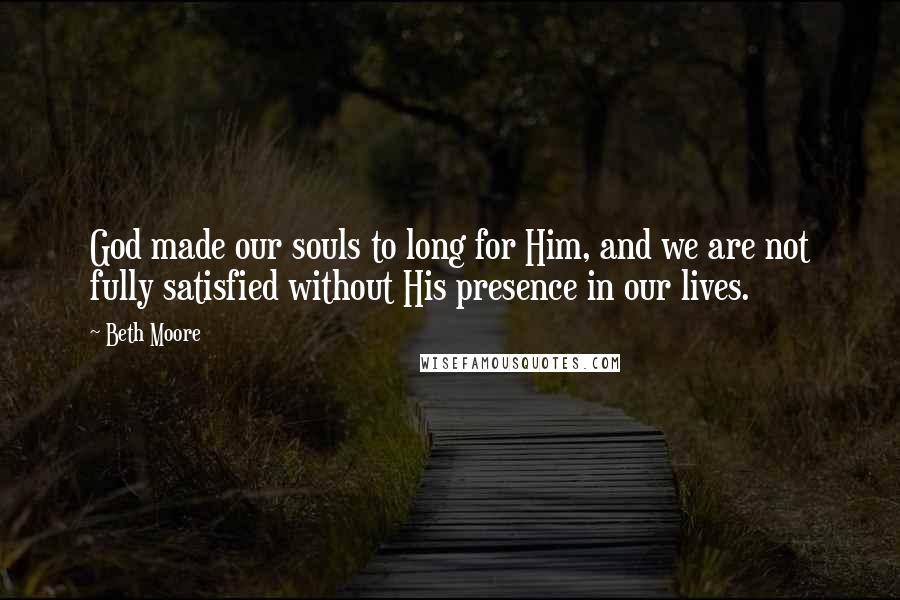 Beth Moore Quotes: God made our souls to long for Him, and we are not fully satisfied without His presence in our lives.