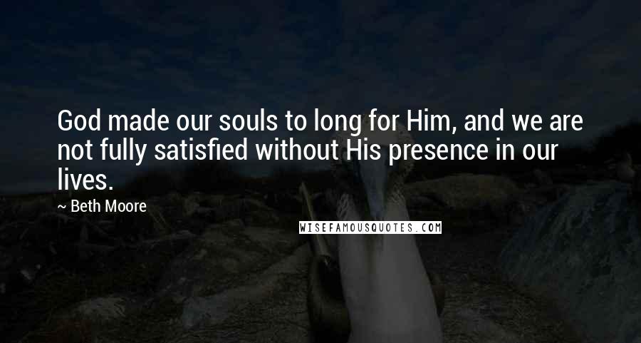 Beth Moore Quotes: God made our souls to long for Him, and we are not fully satisfied without His presence in our lives.