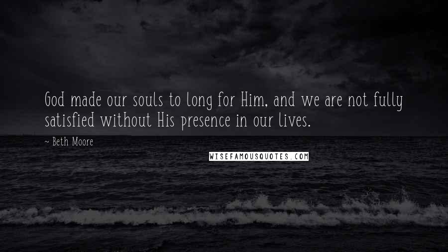 Beth Moore Quotes: God made our souls to long for Him, and we are not fully satisfied without His presence in our lives.