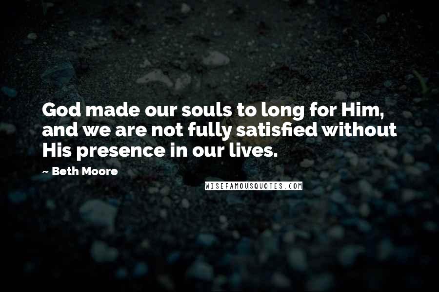 Beth Moore Quotes: God made our souls to long for Him, and we are not fully satisfied without His presence in our lives.