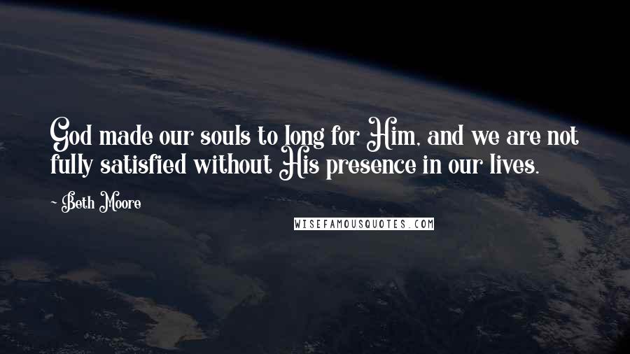 Beth Moore Quotes: God made our souls to long for Him, and we are not fully satisfied without His presence in our lives.