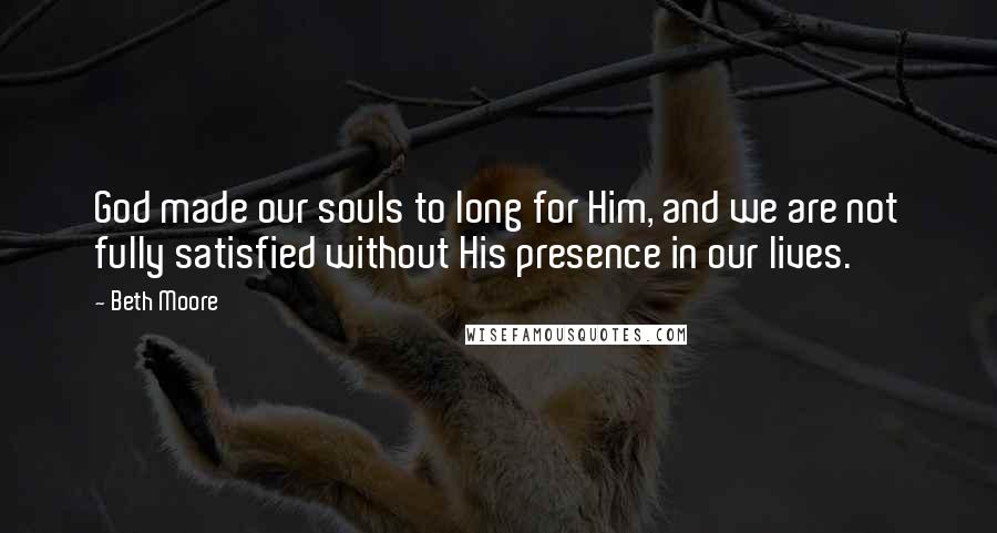 Beth Moore Quotes: God made our souls to long for Him, and we are not fully satisfied without His presence in our lives.