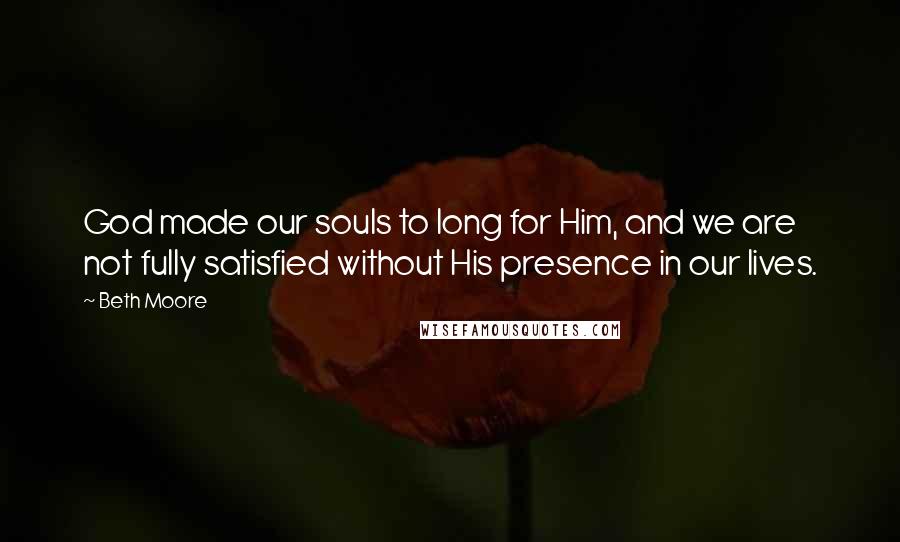 Beth Moore Quotes: God made our souls to long for Him, and we are not fully satisfied without His presence in our lives.